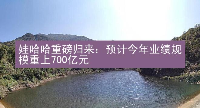 娃哈哈重磅归来：预计今年业绩规模重上700亿元